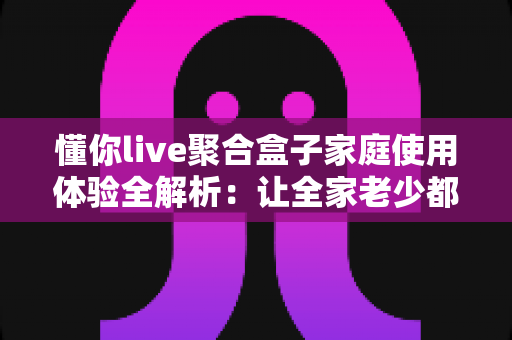 懂你live聚合盒子家庭使用体验全解析：让全家老少都满意的客厅影音神器值得入手吗？