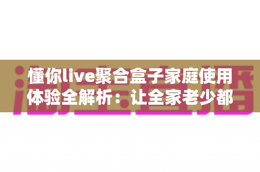 懂你live聚合盒子家庭使用体验全解析：让全家老少都满意的客厅影音神器值得入手吗？