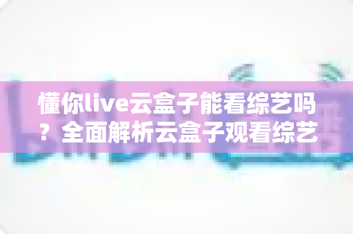 懂你live云盒子能看综艺吗？全面解析云盒子观看综艺节目的完整指南与使用技巧
