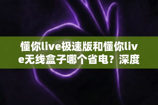 懂你live极速版和懂你live无线盒子哪个省电?深度功耗对比与省电选购全攻略 懂你live极速版和懂你live无线盒子哪个省电?深度功耗对比与省电选购全攻略