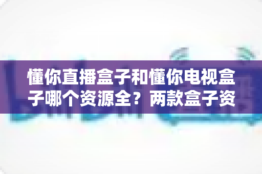 懂你直播盒子和懂你电视盒子哪个资源全?两款盒子资源深度对比与选购全指南 懂你直播盒子和懂你电视盒子哪个资源全?两款盒子资源深度对比与选购全指南