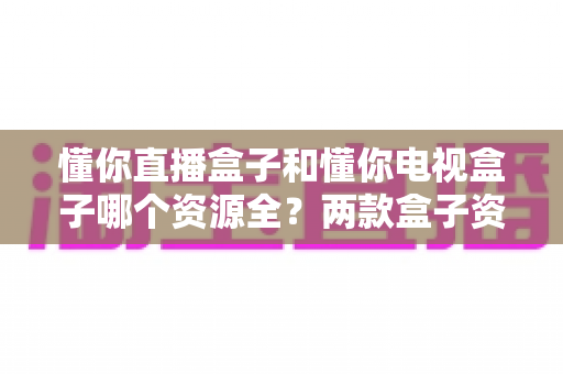 懂你直播盒子和懂你电视盒子哪个资源全?两款盒子资源深度对比与选购全指南 懂你直播盒子和懂你电视盒子哪个资源全?两款盒子资源深度对比与选购全指南
