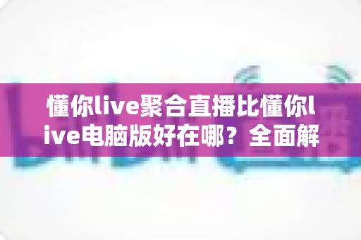 懂你live聚合直播比懂你live电脑版好在哪？全面解析移动端聚合直播的核心优势
