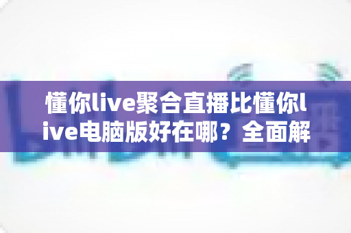 懂你live聚合直播比懂你live电脑版好在哪？全面解析移动端聚合直播的核心优势