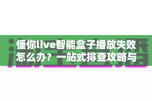 懂你live智能盒子播放失败怎么办？一站式排查攻略与高效解决方法全解析