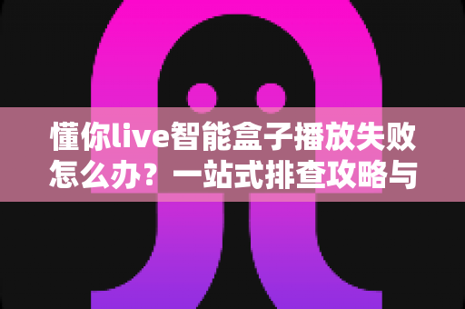懂你live智能盒子播放失败怎么办？一站式排查攻略与高效解决方法全解析