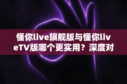 懂你live旗舰版与懂你liveTV版哪个更实用？深度对比测评帮你选对版本
