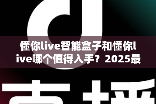 懂你live智能盒子和懂你live哪个值得入手?2025最全选购对比指南,看完不再纠结 懂你live智能盒子和懂你live哪个值得入手?2025最全选购对比指南,看完不再纠结