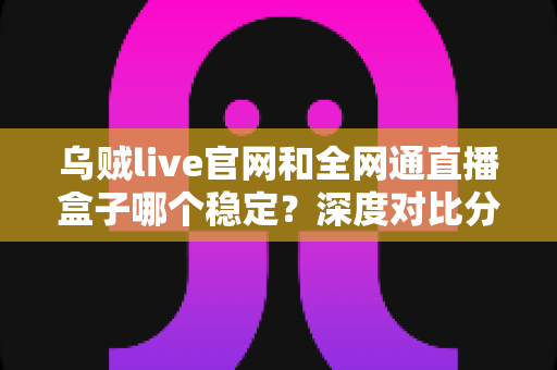 乌贼live官网和全网通直播盒子哪个稳定?深度对比分析与实用选购指南 乌贼live官网和全网通直播盒子哪个稳定?深度对比分析与实用选购指南