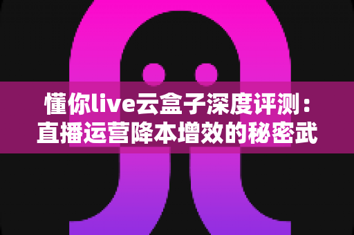 懂你live云盒子深度评测：直播运营降本增效的秘密武器，这篇测评帮你避坑