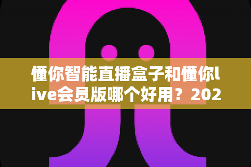 懂你智能直播盒子和懂你live会员版哪个好用？2025最全对比评测与选购指南