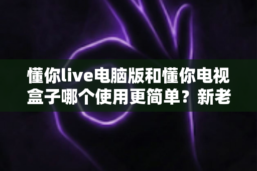 懂你live电脑版和懂你电视盒子哪个使用更简单?新老用户必看的全面对比指南 懂你live电脑版和懂你电视盒子哪个使用更简单?新老用户必看的全面对比指南