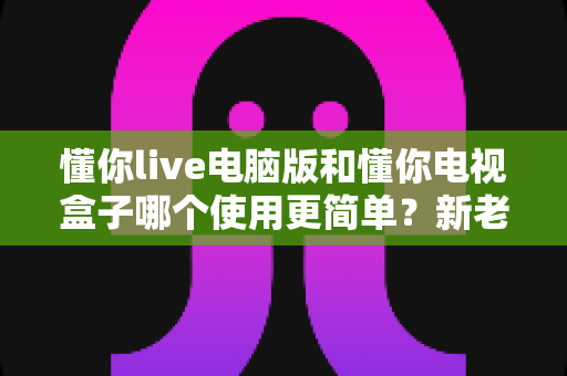 懂你live电脑版和懂你电视盒子哪个使用更简单？新老用户必看的全面对比指南