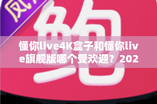 懂你live4K盒子和懂你live旗舰版哪个受欢迎?2025最新深度对比与选购全攻略 懂你live4K盒子和懂你live旗舰版哪个受欢迎?2025最新深度对比与选购全攻略