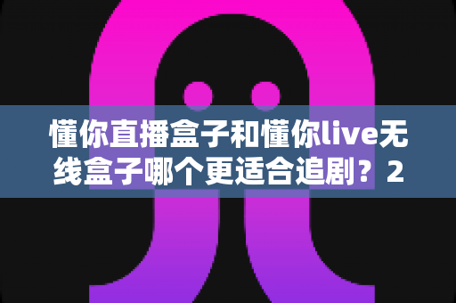 懂你直播盒子和懂你live无线盒子哪个更适合追剧？2025追剧盒子深度对比与选购指南