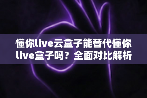 懂你live云盒子能替代懂你live盒子吗?全面对比解析与选购建议 懂你live云盒子能替代懂你live盒子吗?全面对比解析与选购建议