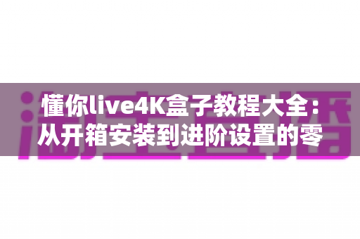 懂你live4K盒子教程大全：从开箱安装到进阶设置的零基础使用指南