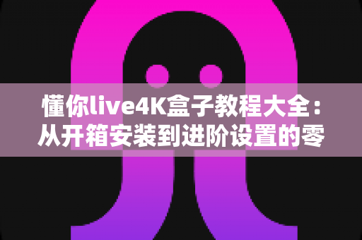 懂你live4K盒子教程大全：从开箱安装到进阶设置的零基础使用指南