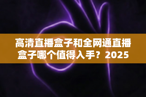 高清直播盒子和全网通直播盒子哪个值得入手?2025最新选购攻略与深度评测指南 高清直播盒子和全网通直播盒子哪个值得入手?2025最新选购攻略与深度评测指南