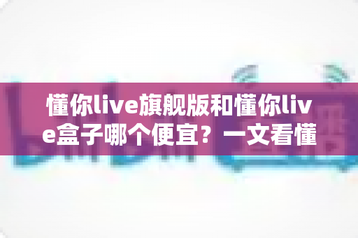 懂你live旗舰版和懂你live盒子哪个便宜？一文看懂价格差异与最优选购方案