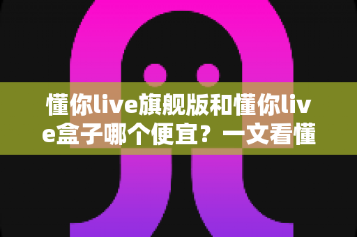 懂你live旗舰版和懂你live盒子哪个便宜？一文看懂价格差异与最优选购方案