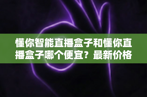懂你智能直播盒子和懂你直播盒子哪个便宜？最新价格对比与高性价比选购指南