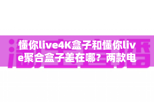 懂你live4K盒子和懂你live聚合盒子差在哪?两款电视盒子核心区别全解析与选购指南 懂你live4K盒子和懂你live聚合盒子差在哪?两款电视盒子核心区别全解析与选购指南