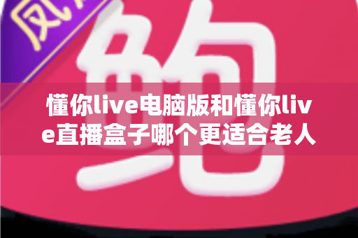 懂你live电脑版和懂你live直播盒子哪个更适合老人用？全方位对比帮你为长辈选出最省心的观看方案