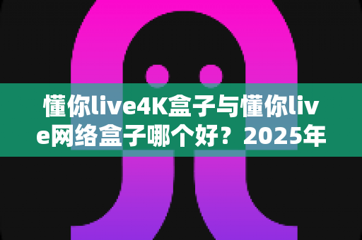 懂你live4K盒子与懂你live网络盒子哪个好?2025年家庭影音选购全攻略,一文看懂两大热门机型的真实差异 懂你live4K盒子与懂你live网络盒子哪个好?2025年家庭影音选购全攻略,一文看懂两大热门机型的真实差异