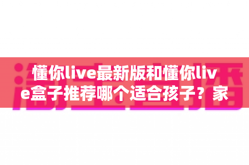 懂你live最新版和懂你live盒子推荐哪个适合孩子？家长选购前必看的使用指南与对比分析