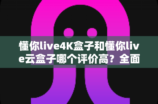 懂你live4K盒子和懂你live云盒子哪个评价高？全面对比解析助你选购不踩坑