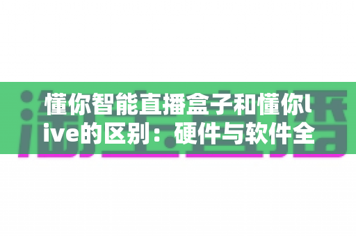 懂你智能直播盒子和懂你live的区别：硬件与软件全方位对比解析，帮你选对直播工具