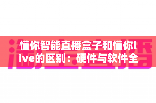 懂你智能直播盒子和懂你live的区别：硬件与软件全方位对比解析，帮你选对直播工具