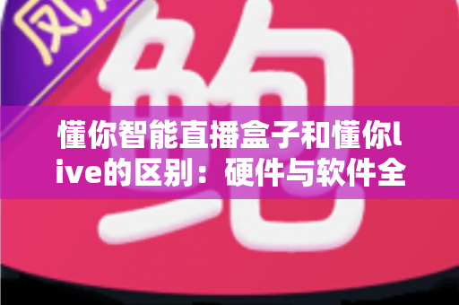 懂你智能直播盒子和懂你live的区别：硬件与软件全方位对比解析，帮你选对直播工具