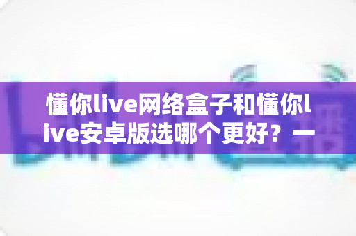 懂你live网络盒子和懂你live安卓版选哪个更好?一篇看懂两者差异的深度评测指南 懂你live网络盒子和懂你live安卓版选哪个更好?一篇看懂两者差异的深度评测指南