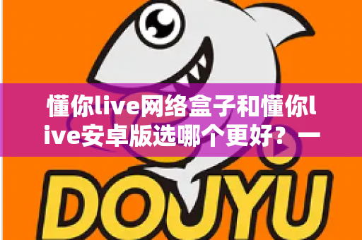 懂你live网络盒子和懂你live安卓版选哪个更好？一篇看懂两者差异的深度评测指南