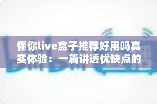 懂你live盒子推荐好用吗真实体验:一篇讲透优缺点的深度测评,帮你判断值不值得入手 懂你live盒子推荐好用吗真实体验:一篇讲透优缺点的深度测评,帮你判断值不值得入手