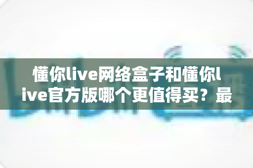 懂你live网络盒子和懂你live官方版哪个更值得买？最全对比评测与高性价比选购攻略
