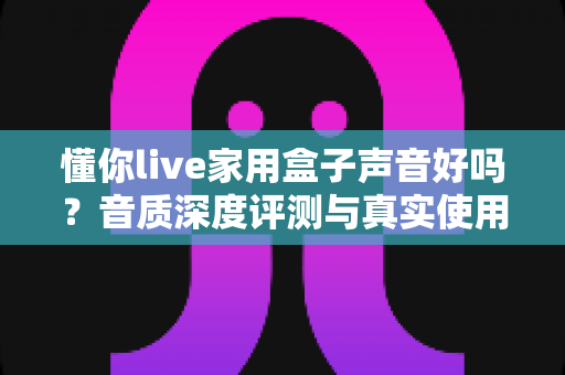 懂你live家用盒子声音好吗？音质深度评测与真实使用体验全面解析