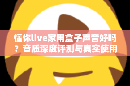 懂你live家用盒子声音好吗？音质深度评测与真实使用体验全面解析
