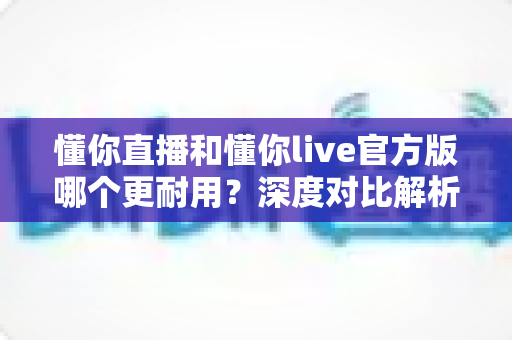 懂你直播和懂你live官方版哪个更耐用？深度对比解析，帮你找到更稳定耐用的直播体验