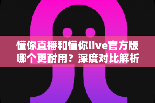 懂你直播和懂你live官方版哪个更耐用？深度对比解析，帮你找到更稳定耐用的直播体验
