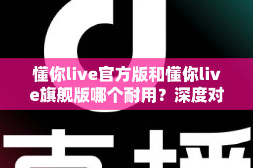 懂你live官方版和懂你live旗舰版哪个耐用?深度对比分析帮你选对不后悔 懂你live官方版和懂你live旗舰版哪个耐用?深度对比分析帮你选对不后悔