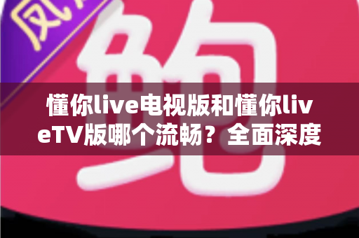 懂你live电视版和懂你liveTV版哪个流畅？全面深度对比与流畅观看优化全攻略
