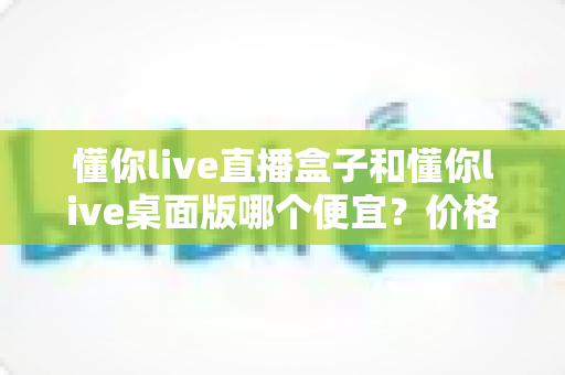 懂你live直播盒子和懂你live桌面版哪个便宜?价格账单+选购攻略全解析,助你低成本开启直播之路 懂你live直播盒子和懂你live桌面版哪个便宜?价格账单+选购攻略全解析,助你低成本开启直播之路