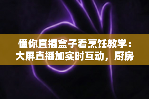 懂你直播盒子看烹饪教学:大屏直播加实时互动,厨房小白进阶大厨的全方位学习攻略 懂你直播盒子看烹饪教学:大屏直播加实时互动,厨房小白进阶大厨的全方位学习攻略