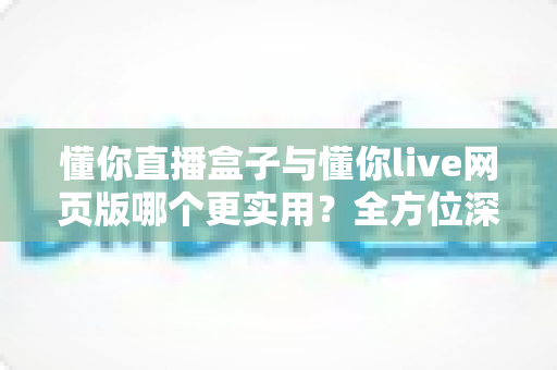 懂你直播盒子与懂你live网页版哪个更实用？全方位深度对比帮你做出最优选择
