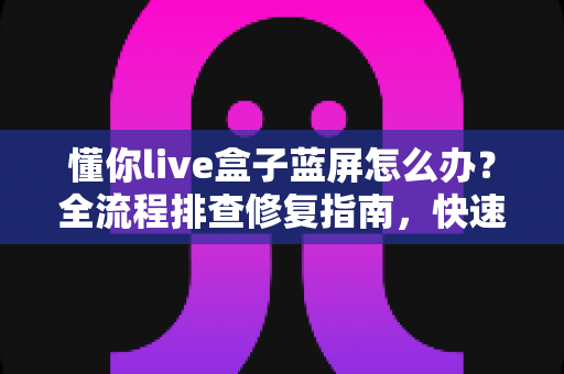 懂你live盒子蓝屏怎么办？全流程排查修复指南，快速恢复流畅观影体验
