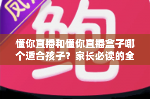 懂你直播和懂你直播盒子哪个适合孩子?家长必读的全面选择与安全指南 懂你直播和懂你直播盒子哪个适合孩子?家长必读的全面选择与安全指南