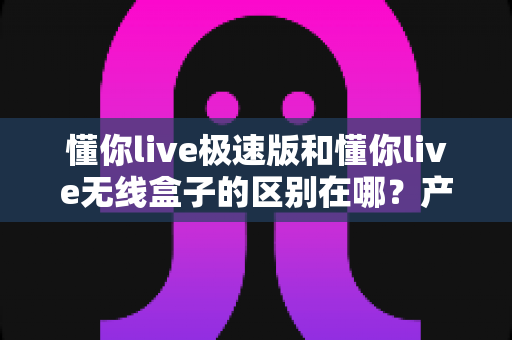 懂你live极速版和懂你live无线盒子的区别在哪？产品形态、使用体验与选购指南一文讲透